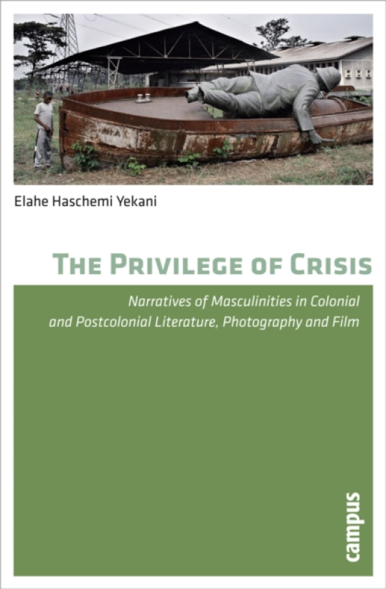 The Privilege of Crisis Narratives of Masculinities in Colonial and Postcolonial Literature, Photography, and Film