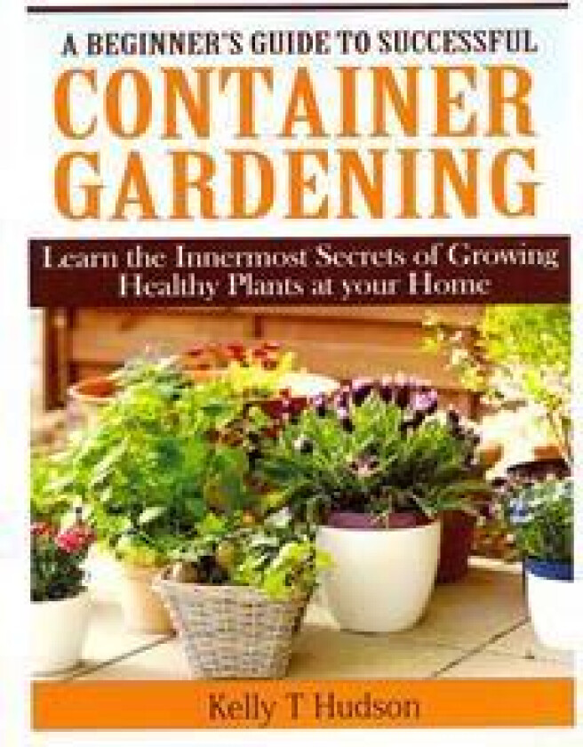 A Beginner's Guide to Successful Container Gardening: Learn the Innermost Secrets of Growing Healthy Plants at your Home