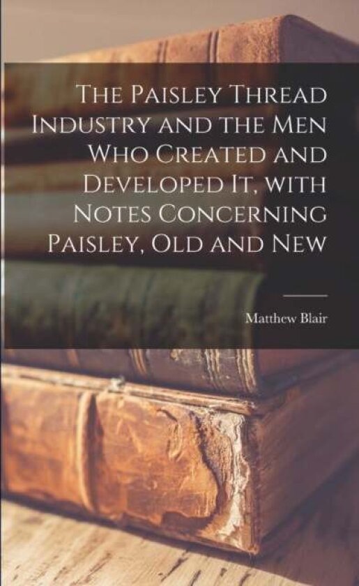 The Paisley Thread Industry and the Men Who Created and Developed It, With Notes Concerning Paisley, Old and New
