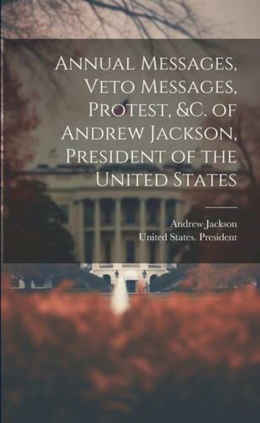 Annual Messages, Veto Messages, Protest, &c. of Andrew Jackson, President of the United States av Andrew 1767-1845 Jackson (Paperback)
