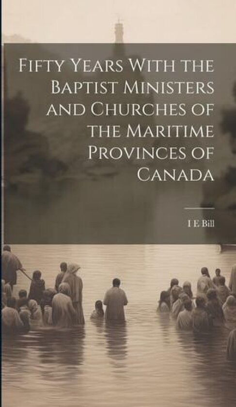 Fifty Years With the Baptist Ministers and Churches of the Maritime Provinces of Canada av I E Bill (Hardcover)