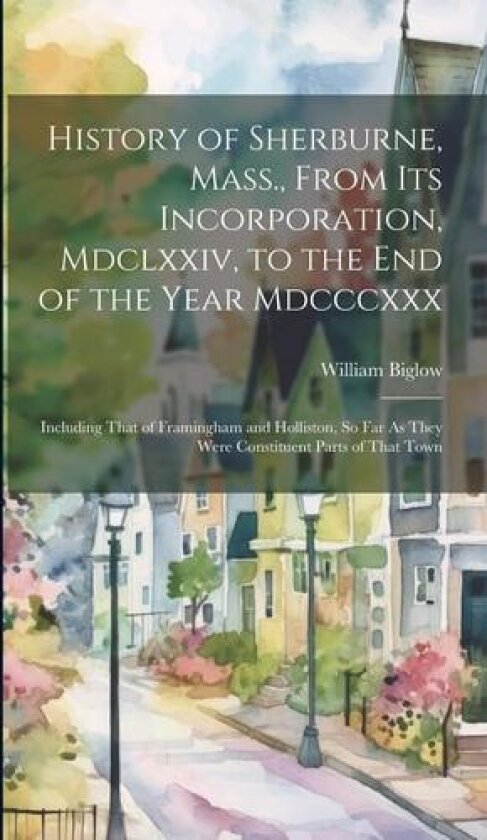 History of Sherburne, Mass., From Its Incorporation, Mdclxxiv, to the End of the Year Mdcccxxx av William Biglow (Hardcover)