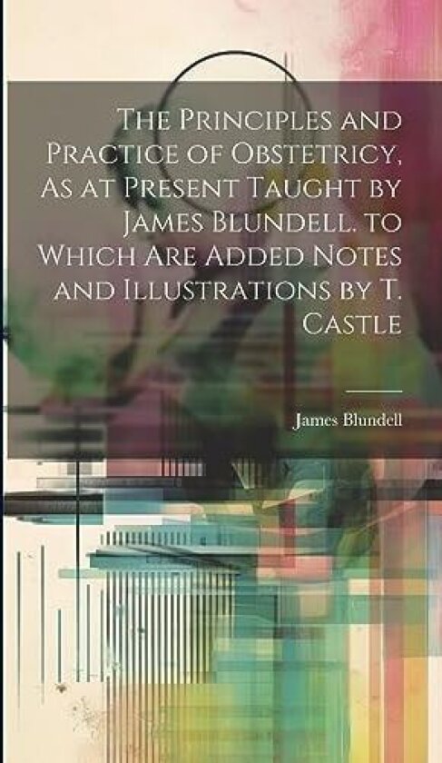 The Principles and Practice of Obstetricy, As at Present Taught by James Blundell. to Which Are Added Notes and Illustrations by T. Castle av James Blundell (Hardcover)