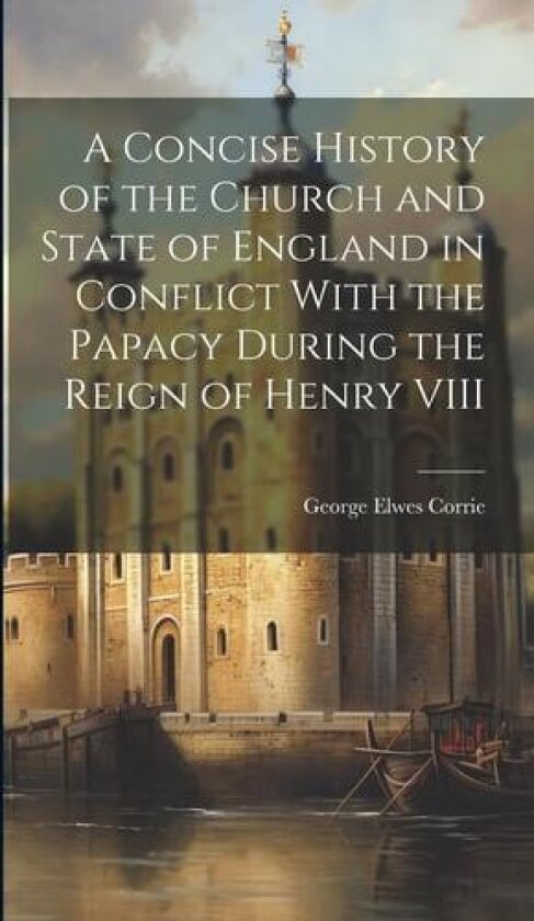 A Concise History of the Church and State of England in Conflict With the Papacy During the Reign of Henry VIII av George Elwes Corrie (Hardcover)