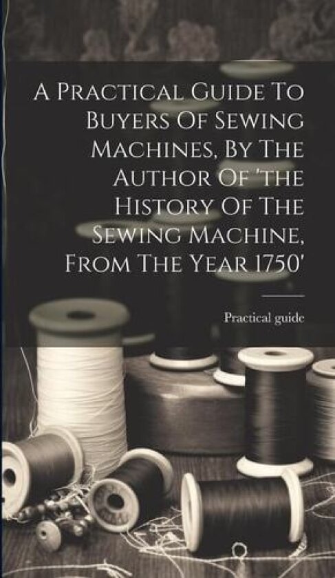 A Practical Guide To Buyers Of Sewing Machines, By The Author Of 'the History Of The Sewing Machine, From The Year 1750' av Practical Guide (Hardcover)