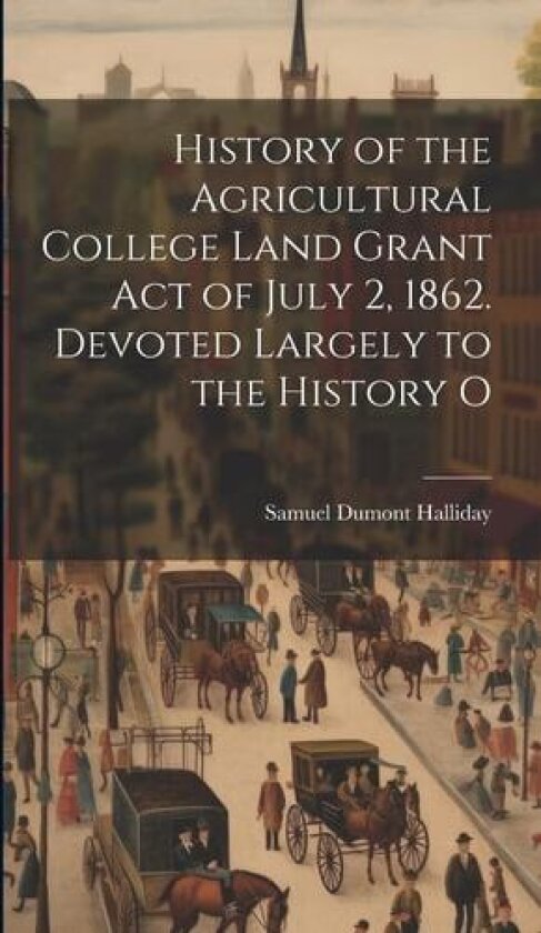 History of the Agricultural College Land Grant act of July 2, 1862. Devoted Largely to the History O av Samuel Dumont Halliday (Hardcover)