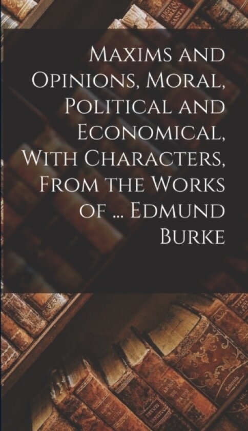 Maxims and Opinions, Moral, Political and Economical, With Characters, From the Works of ... Edmund Burke av Anonymous (Hardcover)