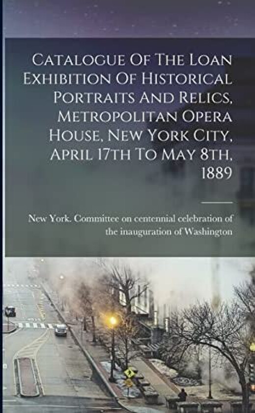 Catalogue Of The Loan Exhibition Of Historical Portraits And Relics, Metropolitan Opera House, New York City, April 17th To May 8th, 1889 av New York Committee on Centenn (Paperback)