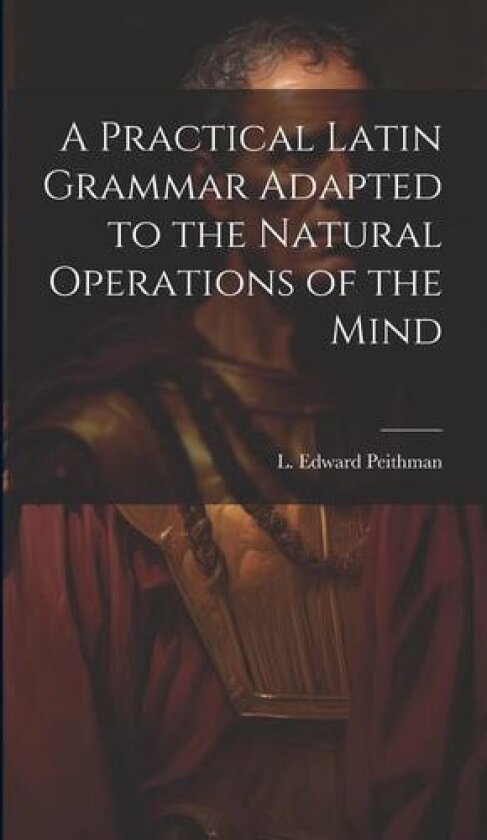 A Practical Latin Grammar Adapted to the Natural Operations of the Mind av L Edward Peithman (Hardcover)