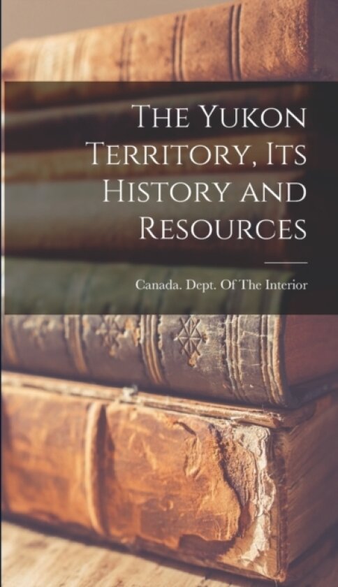 The Yukon Territory, its History and Resources av Canada Dept of the Interior (Hardcover)