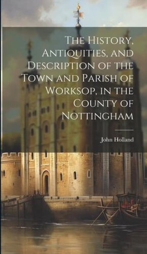 The History, Antiquities, and Description of the Town and Parish of Worksop, in the County of Nottingham av John Holland (Hardcover)