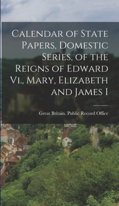 Calendar of State Papers, Domestic Series, of the Reigns of Edward Vi., Mary, Elizabeth and James I av Great Britain Public Record Office (Hardcover)