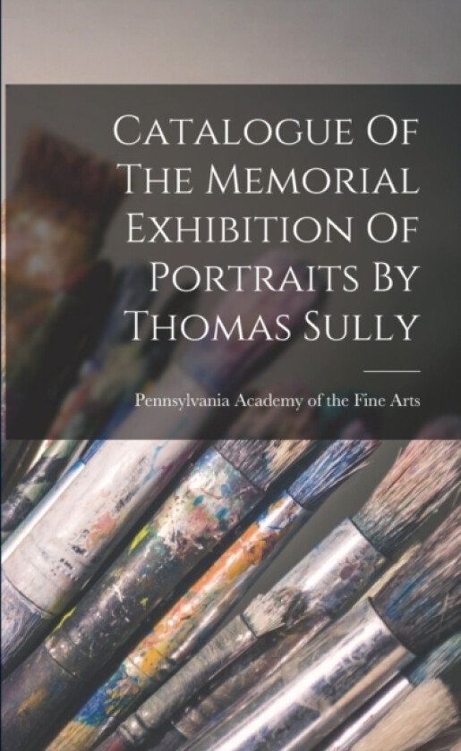 Catalogue Of The Memorial Exhibition Of Portraits By Thomas Sully av Pennsylvania Academy of the Fine Arts (Paperback)