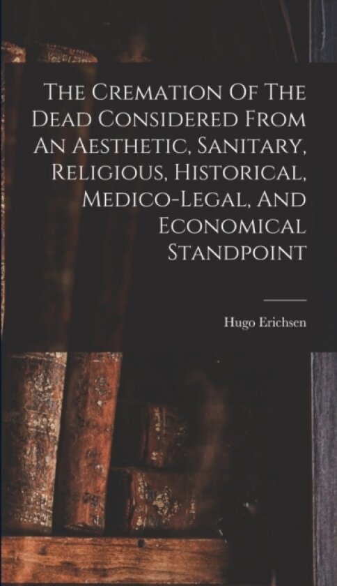 The Cremation Of The Dead Considered From An Aesthetic, Sanitary, Religious, Historical, Medico-legal, And Economical Standpoint av Erichsen Hugo 1860-1944 (Hardcover)