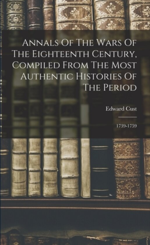 Annals Of The Wars Of The Eighteenth Century, Compiled From The Most Authentic Histories Of The Period av Edward Cust (Paperback)