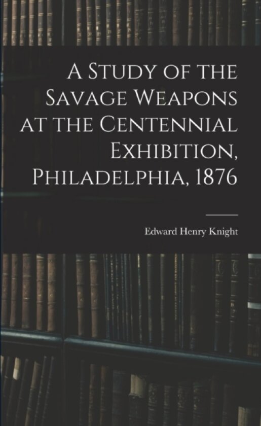 A Study of the Savage Weapons at the Centennial Exhibition, Philadelphia, 1876 av Edward Henry Knight (Paperback)