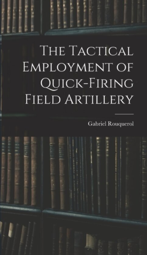 The Tactical Employment of Quick-Firing Field Artillery av Gabriel Rouquerol (Hardcover)