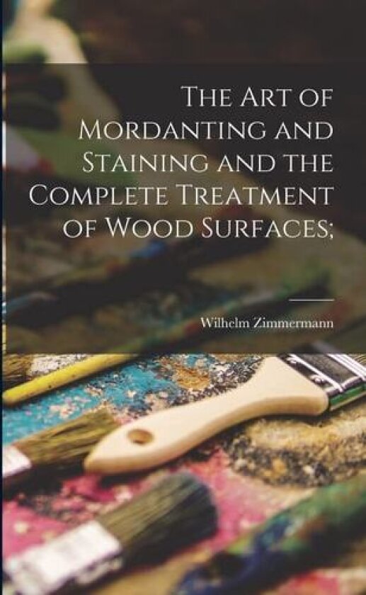 The art of Mordanting and Staining and the Complete Treatment of Wood Surfaces; av Wilhelm B 1864 [From Old Zimmermann (Paperback)