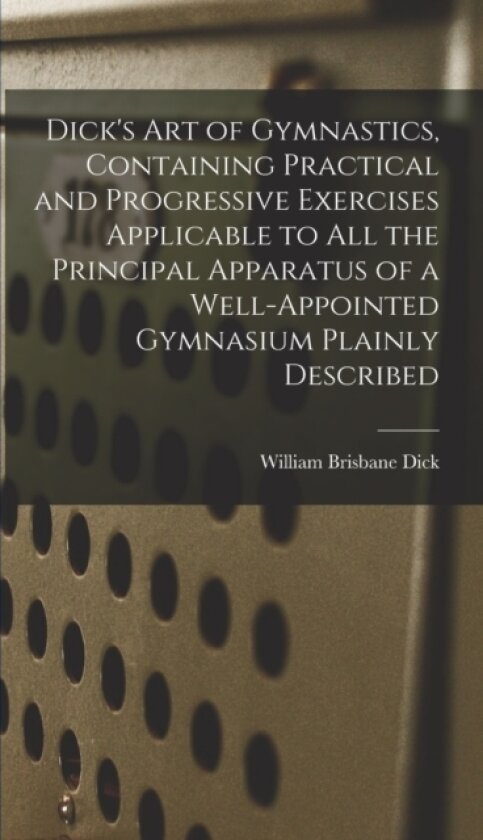 Dick's art of Gymnastics, Containing Practical and Progressive Exercises Applicable to all the Principal Apparatus of a Well-appointed Gymnasium Plainly Described av William Brisbane Dick (Hardcover)