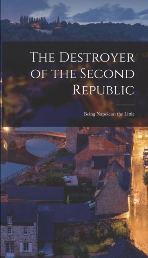 The Destroyer of the Second Republic; Being Napoleon the Little av Anonymous (Hardcover)