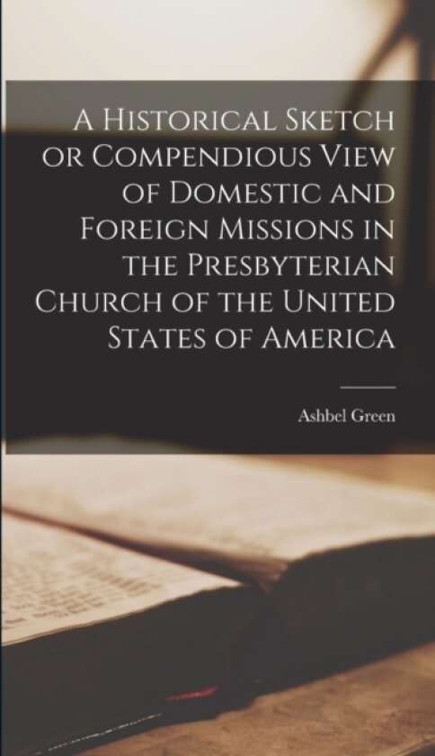 A Historical Sketch or Compendious View of Domestic and Foreign Missions in the Presbyterian Church of the United States of America av Ashbel Green (Hardcover)