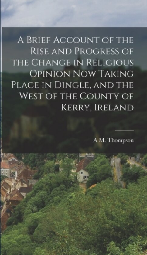 A Brief Account of the Rise and Progress of the Change in Religious Opinion now Taking Place in Dingle, and the West of the County of Kerry, Ireland av A M Thompson (Hardcover)