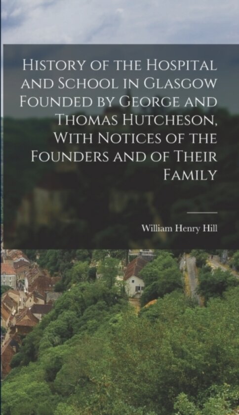 History of the Hospital and School in Glasgow Founded by George and Thomas Hutcheson, With Notices of the Founders and of Their Family av William Henry Hill (Hardcover)