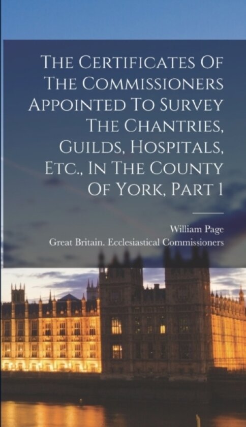 The Certificates Of The Commissioners Appointed To Survey The Chantries, Guilds, Hospitals, Etc., In The County Of York, Part 1 av William Page (Hardcover)