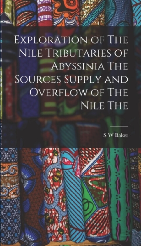Exploration of The Nile Tributaries of Abyssinia The Sources Supply and Overflow of The Nile The av S W Baker (Hardcover)