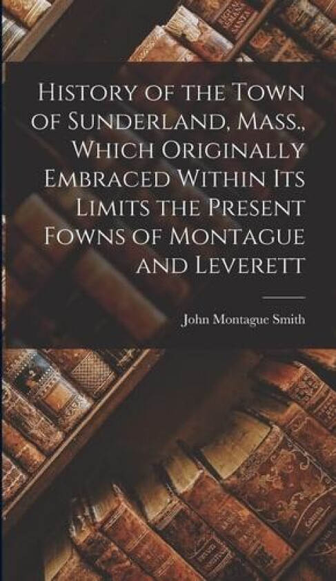 History of the Town of Sunderland, Mass., Which Originally Embraced Within its Limits the Present Fowns of Montague and Leverett av John Montague Smith (Hardcover)