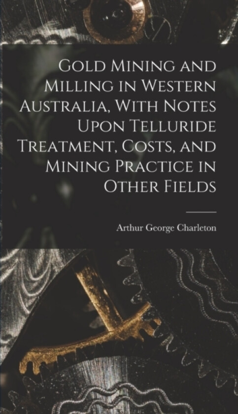 Gold Mining and Milling in Western Australia, With Notes Upon Telluride Treatment, Costs, and Mining Practice in Other Fields av Arthur George Charleton (Hardcover)