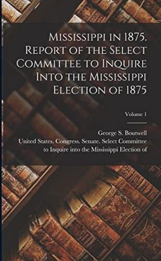 Mississippi in 1875. Report of the Select Committee to Inquire Into the Mississippi Election of 1875; Volume 1 av United States Congress Senate Select, George S Boutwell (Paperback)