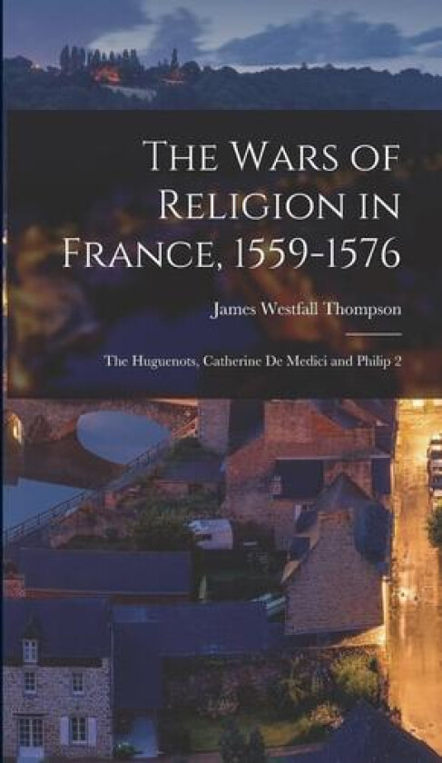 The Wars of Religion in France, 1559-1576; the Huguenots, Catherine de Medici and Philip 2 av James Westfall Thompson (Hardcover)