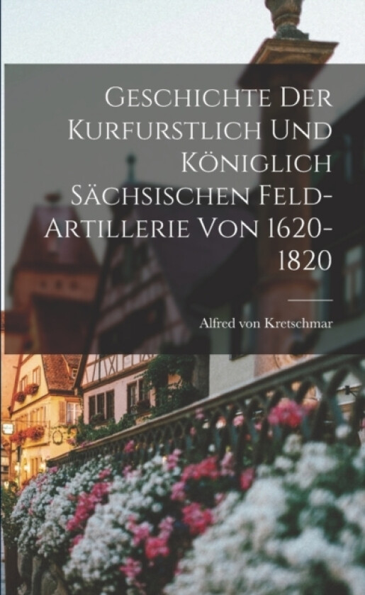 Geschichte der Kurfurstlich und Koniglich Sachsischen Feld-Artillerie von 1620-1820 av Alfred Von Kretschmar (Paperback)