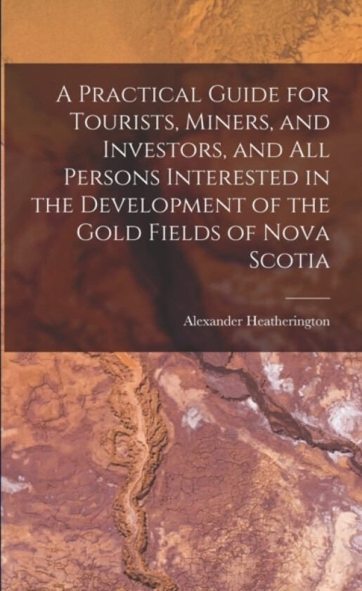 A Practical Guide for Tourists, Miners, and Investors, and All Persons Interested in the Development of the Gold Fields of Nova Scotia av Alexander Heatherington (Paperback)