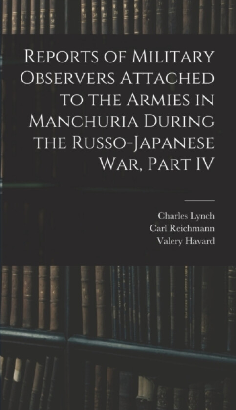 Reports of Military Observers Attached to the Armies in Manchuria During the Russo-Japanese War, Part IV av Carl Reichmann, Valery Havard, Charles Lynch (Hardcover)