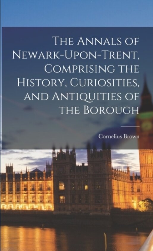 The Annals of Newark-Upon-Trent, Comprising the History, Curiosities, and Antiquities of the Borough av Cornelius Brown (Paperback)