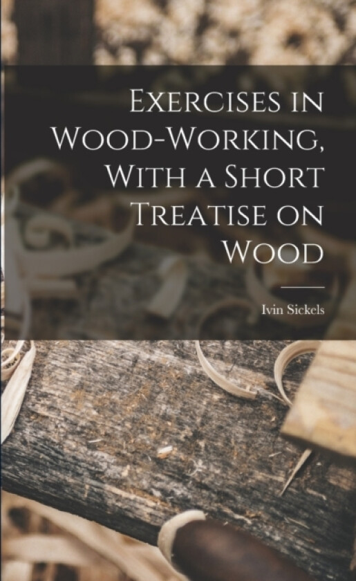 Exercises in Wood-Working, With a Short Treatise on Wood av Ivin Sickels (Paperback)