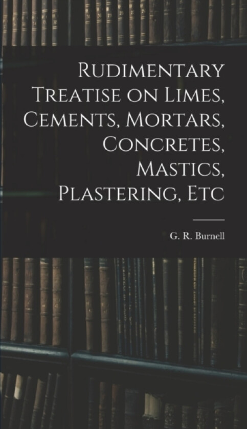 Rudimentary Treatise on Limes, Cements, Mortars, Concretes, Mastics, Plastering, Etc av Burnell G R (Hardcover)