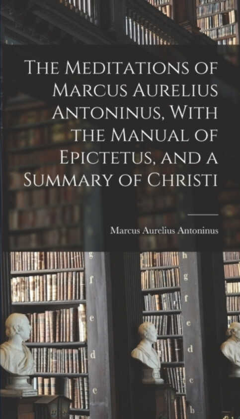 The Meditations of Marcus Aurelius Antoninus, With the Manual of Epictetus, and a Summary of Christi av Marcus Aurelius Antoninus (Hardcover)