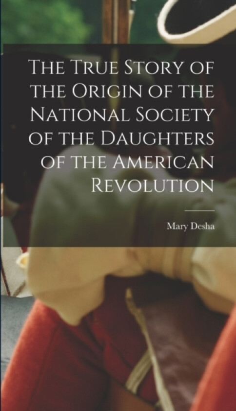 The True Story of the Origin of the National Society of the Daughters of the American Revolution av Mary Desha (Hardcover)
