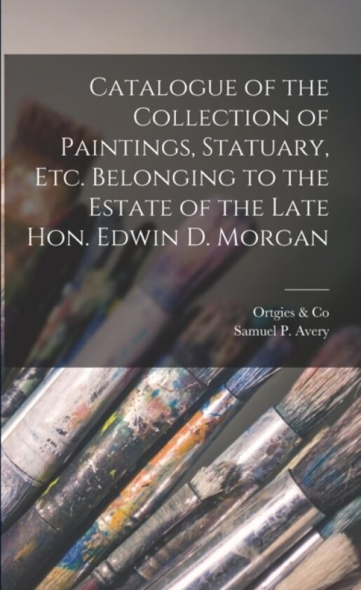 Catalogue of the Collection of Paintings, Statuary, Etc. Belonging to the Estate of the Late Hon. Edwin D. Morgan av Ortgies & Co, Samuel P Avery (Paperback)