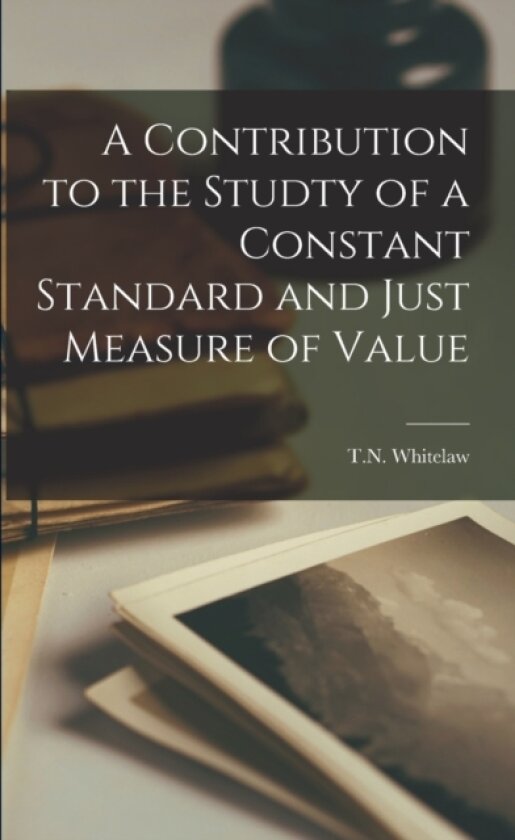 A Contribution to the Studty of a Constant Standard and Just Measure of Value av T N Whitelaw (Paperback)