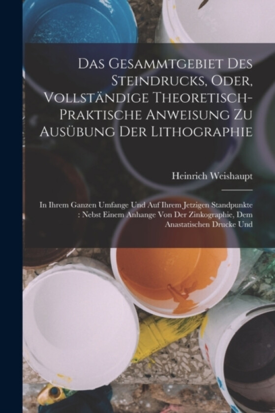 Das Gesammtgebiet Des Steindrucks, Oder, Vollstandige Theoretisch-Praktische Anweisung Zu Ausubung Der Lithographie av Heinrich Weishaupt (Paperback)