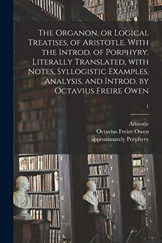 The Organon, or Logical Treatises, of Aristotle. With the Introd. of Porphyry. Literally Translated, With Notes, Syllogistic Examples, Analysis, and Introd. by Octavius Freire Owen; 1 (Paperback)