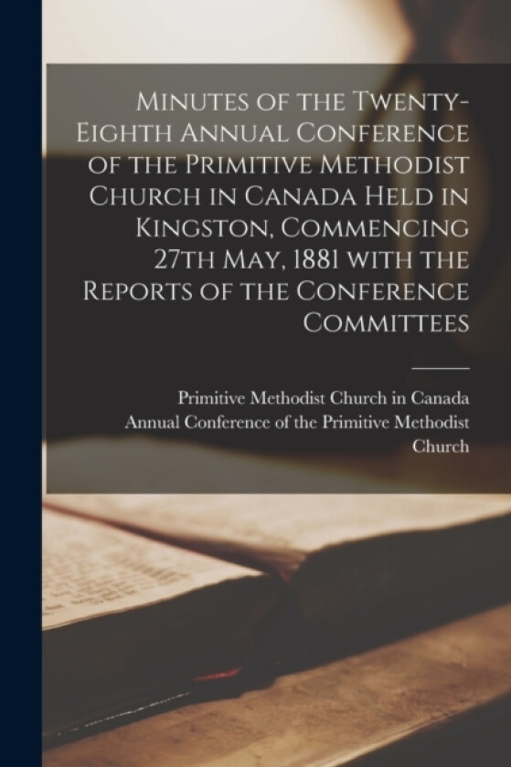 Minutes of the Twenty-Eighth Annual Conference of the Primitive Methodist Church in Canada Held in Kingston, Commencing 27th May, 1881 With the Reports of the Conference Committees (Paperback)