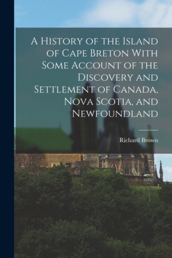 A History of the Island of Cape Breton With Some Account of the Discovery and Settlement of Canada, Nova Scotia, and Newfoundland av Richard Brown (Paperback)