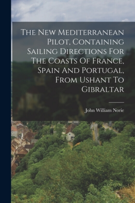 The New Mediterranean Pilot, Containing Sailing Directions For The Coasts Of France, Spain And Portugal, From Ushant To Gibraltar av John William Norie (Paperback)