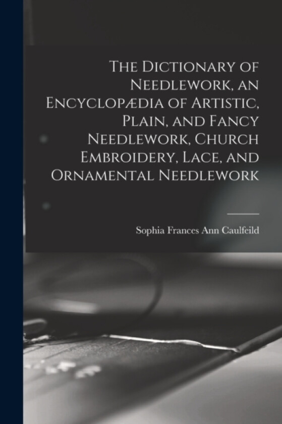 The Dictionary of Needlework, an Encyclopaedia of Artistic, Plain, and Fancy Needlework, Church Embroidery, Lace, and Ornamental Needlework av Sophia Frances Ann Caulfeild (Paperback)