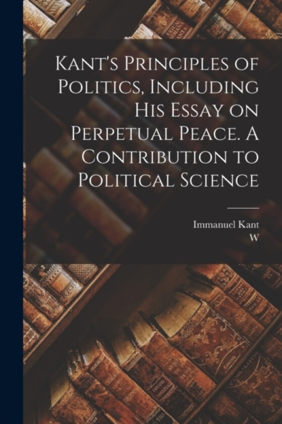 Kant's Principles of Politics, Including his Essay on Perpetual Peace. A Contribution to Political Science av Immanuel Kant, W 1842-1903 Hastie (Paperback)